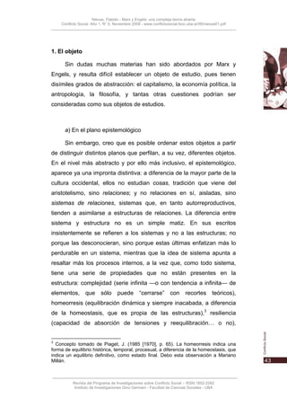 Nievas, Flabián - Marx y Engels: una compleja teoría abierta
    Conflicto Social, Año 1, N° 0, Noviembre 2008 - www.conflictosocial.fsoc.uba.ar/00/nievas01.pdf




1. El objeto

      Sin dudas muchas materias han sido abordados por Marx y
Engels, y resulta difícil establecer un objeto de estudio, pues tienen
disímiles grados de abstracción: el capitalismo, la economía política, la
antropología, la filosofía, y tantas otras cuestiones podrían ser
consideradas como sus objetos de estudios.



      a) En el plano epistemológico

      Sin embargo, creo que es posible ordenar estos objetos a partir
de distinguir distintos planos que perfilan, a su vez, diferentes objetos.
En el nivel más abstracto y por ello más inclusivo, el epistemológico,
aparece ya una impronta distintiva: a diferencia de la mayor parte de la
cultura occidental, ellos no estudian cosas, tradición que viene del
aristotelismo, sino relaciones; y no relaciones en sí, aisladas, sino
sistemas de relaciones, sistemas que, en tanto autorreproductivos,
tienden a asimilarse a estructuras de relaciones. La diferencia entre
sistema y estructura no es un simple matiz. En sus escritos
insistentemente se refieren a los sistemas y no a las estructuras; no
porque las desconocieran, sino porque estas últimas enfatizan más lo
perdurable en un sistema, mientras que la idea de sistema apunta a
resaltar más los procesos internos, a la vez que, como todo sistema,
tiene una serie de propiedades que no están presentes en la
estructura: complejidad (serie infinita —o con tendencia a infinita— de
elementos,       que      sólo      puede        “cerrarse”       con      recortes        teóricos),
homeorresis (equilibración dinámica y siempre inacabada, a diferencia
de la homeostasis, que es propia de las estructuras),3 resiliencia
(capacidad de absorción de tensiones y reequilibración… o no),


3
  Concepto tomado de Piaget, J. (1985 [1970], p. 65). La homeorresis indica una
forma de equilibrio histórica, temporal, procesual, a diferencia de la homeostasis, que
indica un equilibrio definitivo, como estado final. Debo esta observación a Mariano
Millán.



          Revista del Programa de Investigaciones sobre Conflicto Social – ISSN 1852-2262
           Instituto de Investigaciones Gino Germani - Facultad de Ciencias Sociales - UBA
 