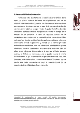 Nievas, Flabián - Marx y Engels: una compleja teoría abierta
    Conflicto Social, Año 1, N° 0, Noviembre 2008 - www.conflictosocial.fsoc.uba.ar/00/nievas01.pdf




8. La reversibilidad de los estadios

     Planteadas estas cuestiones es necesario volver al análisis de la
teoría, ya que su potencial es mayor aún al presentado. Una de las
mayores riquezas epistemológicas del marxismo es que sentó las bases
para pensar en términos a los que el resto de la ciencia está arribando
de manera muy laboriosa un siglo y medio después. Hacia fines del siglo
anterior las ciencias naturales incorporaron la “flecha de tiempo” en el
estudio de los procesos: a partir del segundo principio de la
termodinámica concluyeron en la irreversibilidad de los procesos físico-
químicos. Las ciencias sociales hace tiempo tenían noticia de esto; pero
el marxismo avanzó un paso más y planteó que si bien los procesos
históricos son irreversibles, no lo son los estadios formales en los que se
desarrollan. Como la pendularidad de una onda de agua, que varía en
altura entre márgenes determinados a la vez que el fluido siempre
avanza, la historia no retrocede, pero sí puede hacerlo la matriz
dinámica sobre la que se desarrollan los procesos históricos. Esto está
planteado en el 18 Brumario. Quizás una representación gráfica sea de
ayuda para poder representarnos mejor el concepto formal de los
estadios, distinto del de etapa, fase o momento.




necesidad de profesionalizar el brazo armado del partido, enmudezcan
sistemáticamente ante esta cuestión. Tampoco serán casuales las críticas que recoja
este tramo en particular, de este artículo.



          Revista del Programa de Investigaciones sobre Conflicto Social – ISSN 1852-2262
           Instituto de Investigaciones Gino Germani - Facultad de Ciencias Sociales - UBA
 
