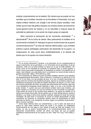 Nievas, Flabián - Marx y Engels: una compleja teoría abierta
     Conflicto Social, Año 1, N° 0, Noviembre 2008 - www.conflictosocial.fsoc.uba.ar/00/nievas01.pdf




analizar conjuntamente con el estadio. De manera que se puede ver con
sencillez que el análisis marxista no es formalista ni historicista, sino que
realiza análisis histórico con arreglo a las formas (leyes sociales). Vale
insistir que la línea del gráfico expresa una síntesis teórica de dinamismo
social general (lucha de clases) y no es reductible a ninguna clase de
actividad en particular ni a la acción de ningún grupo en especial.
                                                                                                       37
       Marx comenzó la teorización de los momentos ascendente                                               y
                  38
descendente            de la lucha de clases. Mao particularizó el análisis en lo
concerniente al estadio III: distingue la guerra revolucionaria de la guerra
contrarrevolucionaria:39 se trata de matrices diferenciales, cuyo correlato
práctico supone estrategias particulares del desarrollo de la guerra. La
inadecuación en este punto lleva indefectiblemente a la derrota del
bando que no se ajuste a la nueva situación.


37
  - “En la primera Revolución Francesa, a la dominación de los constitucionales le
sigue la dominación de los girondinos, y a la dominación de los girondinos, la de los
jacobinos. Cada uno de estos partidos se apoya en el que se halla adelante. Tan
pronto como se ha impulsado la revolución lo suficiente para no poder seguirla, y
mucho menos para poder encabezarla, es desplazado y enviado a la guillotina por el
aliado, más intrépido, que está detrás de él. La revolución se mueve de este modo en
sentido ascensorial.” (Marx, 1974 [1851/2], p. 428).
38
  - “En la revolución de 1848 es al revés. El partido proletario aparece como apéndice
del pequeñoburgués-democrático. Este le traiciona y contribuye a su derrota el 16 de
abril, el 15 de mayo y en las jornadas de junio. A su vez, el partido democrático se
apoya sobre los hombros del republicano-burgués. Apenas se consideran seguros, los
republicanos burgueses se sacuden el molesto camarada y se apoyan, a su vez, sobre
los hombros del partido del orden. El partido del orden levanta sus hombros, deja caer
a los republicanos burgueses dando volteretas y salta, a su vez, a los hombros del
poder armado. Y cuando cree que está todavía sentado sobre esos hombros, una
buena mañana se encuentra con que los hombros se han convertido en bayonetas.
Cada partido da coces al que empuja hacia adelante y se apoya por delante en el
partido que impulsa hacia atrás. No es extraño que, en esta ridícula postura, pierda el
equilibrio y se venga a tierra entre extrañas cabriolas, después de hacer las muecas
inevitables. De este modo, la revolución se mueve en sentido descendente. En este
movimiento de retroceso se encuentran todavía antes de desmontarse la última
barricada de febrero y de constituirse el primer órgano de autoridad revolucionaria.”
Ídem. (cursivas nuestras).
39
  - “Cada etapa histórica tiene sus características, y, por lo tanto, las leyes de la
guerra en cada etapa histórica tienen las suyas y no pueden ser trasladadas
mecánicamente de una etapa a otra. Desde el punto de vista del carácter de la
guerra, ya que la guerra revolucionaria y la contrarrevolucionaria tienen sus
respectivas características, también las tienen sus leyes, las que no pueden
trasladarse mecánicamente de una guerra a la otra.” (Mao Tse Tung, 1972 [1936], p.
86).



           Revista del Programa de Investigaciones sobre Conflicto Social – ISSN 1852-2262
            Instituto de Investigaciones Gino Germani - Facultad de Ciencias Sociales - UBA
 