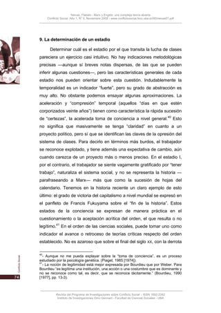 Nievas, Flabián - Marx y Engels: una compleja teoría abierta
     Conflicto Social, Año 1, N° 0, Noviembre 2008 - www.conflictosocial.fsoc.uba.ar/00/nievas01.pdf




9. La determinación de un estadio

       Determinar cuál es el estadio por el que transita la lucha de clases
pareciera un ejercicio casi intuitivo. No hay indicaciones metodológicas
precisas —aunque sí breves notas dispersas, de las que se pueden
inferir algunas cuestiones—, pero las características generales de cada
estadio nos pueden orientar sobre esta cuestión. Indudablemente la
temporalidad es un indicador “fuerte”, pero su grado de abstracción es
muy alto. No obstante podemos ensayar algunas aproximaciones. La
aceleración y “compresión” temporal (aquellos “días en que estén
corporizados veinte años”) tienen como característica la rápida sucesión
de “certezas”, la acelerada toma de conciencia a nivel general.40 Esto
no significa que masivamente se tenga “claridad” en cuanto a un
proyecto político, pero sí que se identifican las claves de la opresión del
sistema de clases. Para decirlo en términos más burdos, el trabajador
se reconoce explotado, y tiene además una expectativa de cambio, aún
cuando carezca de un proyecto más o menos preciso. En el estadio I,
por el contrario, el trabajador se siente vagamente gratificado por “tener
trabajo”, naturaliza el sistema social, y no se representa la historia —
parafraseando a Marx— más que como la sucesión de hojas del
calendario. Tenemos en la historia reciente un claro ejemplo de esto
último: el grado de victoria del capitalismo a nivel mundial se expresó en
el panfleto de Francis Fukuyama sobre el “fin de la historia”. Estos
estados de la conciencia se expresan de manera práctica en el
cuestionamiento o la aceptación acrítica del orden, el que resulta o no
legítimo.41 En el orden de las ciencias sociales, puede tomar uno como
indicador el avance o retroceso de teorías críticas respecto del orden
establecido. No es azaroso que sobre el final del siglo                         XX,   con la derrota

40
  - Aunque no me pueda explayar sobre la “toma de conciencia”, es un proceso
estudiado por la psicología genética. (Piaget, 1985 [1974]).
41
  - La noción de legitimidad está mejor expresada por Bourdieu que por Weber. Para
Bourdieu “es legítima una institución, una acción o una costumbre que es dominante y
no se reconoce como tal, es decir, que se reconoce tácitamente.” (Bourdieu, 1990
[1977], pp. 13-3).



           Revista del Programa de Investigaciones sobre Conflicto Social – ISSN 1852-2262
            Instituto de Investigaciones Gino Germani - Facultad de Ciencias Sociales - UBA
 