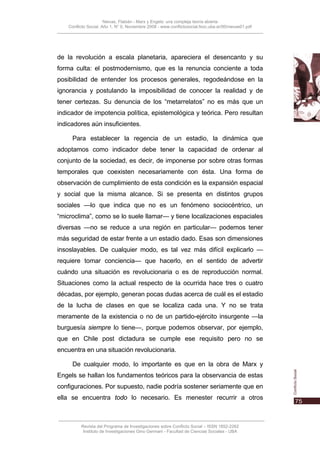 Nievas, Flabián - Marx y Engels: una compleja teoría abierta
    Conflicto Social, Año 1, N° 0, Noviembre 2008 - www.conflictosocial.fsoc.uba.ar/00/nievas01.pdf




de la revolución a escala planetaria, apareciera el desencanto y su
forma culta: el postmodernismo, que es la renuncia conciente a toda
posibilidad de entender los procesos generales, regodeándose en la
ignorancia y postulando la imposibilidad de conocer la realidad y de
tener certezas. Su denuncia de los “metarrelatos” no es más que un
indicador de impotencia política, epistemológica y teórica. Pero resultan
indicadores aún insuficientes.

      Para establecer la regencia de un estadio, la dinámica que
adoptamos como indicador debe tener la capacidad de ordenar al
conjunto de la sociedad, es decir, de imponerse por sobre otras formas
temporales que coexisten necesariamente con ésta. Una forma de
observación de cumplimiento de esta condición es la expansión espacial
y social que la misma alcance. Si se presenta en distintos grupos
sociales —lo que indica que no es un fenómeno sociocéntrico, un
“microclima”, como se lo suele llamar— y tiene localizaciones espaciales
diversas —no se reduce a una región en particular— podemos tener
más seguridad de estar frente a un estadio dado. Esas son dimensiones
insoslayables. De cualquier modo, es tal vez más difícil explicarlo —
requiere tomar conciencia— que hacerlo, en el sentido de advertir
cuándo una situación es revolucionaria o es de reproducción normal.
Situaciones como la actual respecto de la ocurrida hace tres o cuatro
décadas, por ejemplo, generan pocas dudas acerca de cuál es el estadio
de la lucha de clases en que se localiza cada una. Y no se trata
meramente de la existencia o no de un partido-ejército insurgente —la
burguesía siempre lo tiene—, porque podemos observar, por ejemplo,
que en Chile post dictadura se cumple ese requisito pero no se
encuentra en una situación revolucionaria.

      De cualquier modo, lo importante es que en la obra de Marx y
Engels se hallan los fundamentos teóricos para la observancia de estas
configuraciones. Por supuesto, nadie podría sostener seriamente que en
ella se encuentra todo lo necesario. Es menester recurrir a otros



          Revista del Programa de Investigaciones sobre Conflicto Social – ISSN 1852-2262
           Instituto de Investigaciones Gino Germani - Facultad de Ciencias Sociales - UBA
 