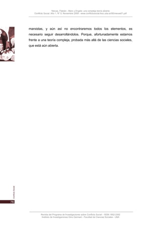 Nievas, Flabián - Marx y Engels: una compleja teoría abierta
   Conflicto Social, Año 1, N° 0, Noviembre 2008 - www.conflictosocial.fsoc.uba.ar/00/nievas01.pdf




marxistas, y aún así no encontraremos todos los elementos, es
necesario seguir desarrollándolos. Porque, afortunadamente estamos
frente a una teoría compleja, probada más allá de las ciencias sociales,
que está aún abierta.




         Revista del Programa de Investigaciones sobre Conflicto Social – ISSN 1852-2262
          Instituto de Investigaciones Gino Germani - Facultad de Ciencias Sociales - UBA
 