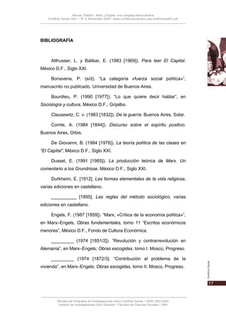 Nievas, Flabián - Marx y Engels: una compleja teoría abierta
    Conflicto Social, Año 1, N° 0, Noviembre 2008 - www.conflictosocial.fsoc.uba.ar/00/nievas01.pdf




BIBLIOGRAFÍA



      Althusser, L. y Balibar, E. (1983 [1969]). Para leer El Capital.
México D.F., Siglo XXI.

      Bonavena, P. (s/d). “La categoría «fuerza social política»”,
manuscrito no publicado. Universidad de Buenos Aires.

      Bourdieu, P. (1990 [1977]). “Lo que quiere decir hablar”, en
Sociología y cultura, México D.F., Grijalbo.

      Clausewitz, C. v. (1983 [1832]). De la guerra. Buenos Aires, Solar.

      Comte, A. (1984 [1844]). Discurso sobre el espíritu positivo.
Buenos Aires, Orbis.

      De Giovanni, B. (1984 [1976]). La teoría política de las clases en
“El Capital”, México D.F., Siglo XXI.

      Dussel, E. (1991 [1985]). La producción teórica de Marx. Un
comentario a los Grundrisse. México D.F., Siglo XXI.

      Durkheim, E. [1912]. Las formas elementales de la vida religiosa,
varias ediciones en castellano.

      __________ [1895]. Las reglas del método sociológico, varias
ediciones en castellano.

      Engels, F. (1987 [1859]). “Marx, «Crítica de la economía política»”,
en Marx–Engels, Obras fundamentales, tomo 11 “Escritos económicos
menores”, México D.F., Fondo de Cultura Económica.

      _________ (1974 [1851/2]). “Revolución y contrarrevolución en
Alemania”, en Marx–Engels; Obras escogidas, tomo I. Moscú, Progreso.

      _________ (1974 [1872/3]. “Contribución al problema de la
vivienda”, en Marx–Engels; Obras escogidas, tomo II. Moscú, Progreso.




          Revista del Programa de Investigaciones sobre Conflicto Social – ISSN 1852-2262
           Instituto de Investigaciones Gino Germani - Facultad de Ciencias Sociales - UBA
 