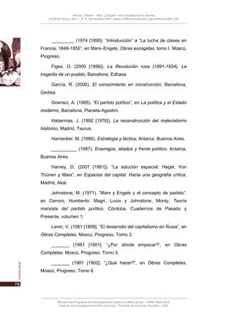 Nievas, Flabián - Marx y Engels: una compleja teoría abierta
    Conflicto Social, Año 1, N° 0, Noviembre 2008 - www.conflictosocial.fsoc.uba.ar/00/nievas01.pdf




      _________ (1974 [1895]. “Introducción” a “La lucha de clases en
Francia. 1848-1850”, en Marx–Engels; Obras escogidas, tomo I. Moscú,
Progreso.

      Figes, O. (2000 [1996]). La Revolución rusa (1891-1924). La
tragedia de un pueblo, Barcelona, Edhasa.

      García, R. (2000). El conocimiento en construcción, Barcelona,
Gedisa.

      Gramsci, A. (1985). “El partido político”, en La política y el Estado
moderno, Barcelona, Planeta-Agostini.

      Habermas, J. (1992 [1976]). La reconstrucción del materialismo
histórico, Madrid, Taurus.

      Harnecker, M. (1986). Estrategia y táctica, Antarca, Buenos Aires.

      __________ (1987). Enemigos, aliados y frente político, Antarca,
Buenos Aires.

      Harvey, D. (2007 [1981]). “La solución espacial: Hegel, Von
Thünen y Marx”, en Espacios del capital. Hacia una geografía crítica.
Madrid, Akal.

      Johnstone, M. (1971). “Marx y Engels y el concepto de partido”,
en Cerroni, Humberto; Magri, Lucio y Johnstone, Monty, Teoría
marxista del partido político, Córdoba, Cuadernos de Pasado y
Presente, volumen 1.

      Lenin, V. (1981 [1899]. “El desarrollo del capitalismo en Rusia”, en
Obras Completas. Moscú, Progreso. Tomo 3.

      _______ (1981 [1901]. “¿Por dónde empezar?”, en Obras
Completas. Moscú, Progreso. Tomo 5.

      _______ (1981 [1902]; “¿Qué hacer?”, en Obras Completas.
Moscú, Progreso. Tomo 6.




          Revista del Programa de Investigaciones sobre Conflicto Social – ISSN 1852-2262
           Instituto de Investigaciones Gino Germani - Facultad de Ciencias Sociales - UBA
 