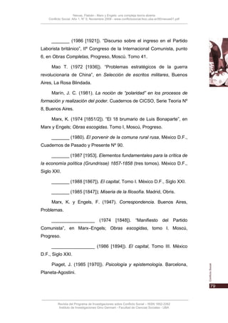 Nievas, Flabián - Marx y Engels: una compleja teoría abierta
    Conflicto Social, Año 1, N° 0, Noviembre 2008 - www.conflictosocial.fsoc.uba.ar/00/nievas01.pdf




      _______ (1986 [1921]). “Discurso sobre el ingreso en el Partido
Laborista británico”, IIº Congreso de la Internacional Comunista, punto
6, en Obras Completas, Progreso, Moscú. Tomo 41.

      Mao T. (1972 [1936]). “Problemas estratégicos de la guerra
revolucionaria de China”, en Selección de escritos militares, Buenos
Aires, La Rosa Blindada.

      Marín, J. C. (1981). La noción de “polaridad” en los procesos de
formación y realización del poder. Cuadernos de CICSO, Serie Teoría Nº
8, Buenos Aires.

      Marx, K. (1974 [1851/2]). “El 18 brumario de Luis Bonaparte”, en
Marx y Engels; Obras escogidas. Tomo I, Moscú, Progreso.

      _______ (1980). El porvenir de la comuna rural rusa, México D.F.,
Cuadernos de Pasado y Presente Nº 90.

      _______ (1987 [1953]. Elementos fundamentales para la crítica de
la economía política (Grundrisse) 1857-1858 (tres tomos). México D.F.,
Siglo XXI.

      _______ (1988 [1867]). El capital, Tomo I. México D.F., Siglo XXI.

      _______ (1985 [1847]); Miseria de la filosofía. Madrid, Obris.

      Marx, K. y Engels, F. (1947). Correspondencia. Buenos Aires,
Problemas.

      _________________ (1974 [1848]). “Manifiesto del Partido
Comunista”, en Marx–Engels; Obras escogidas, tomo I. Moscú,
Progreso.

      _________________ (1986 [1894]). El capital, Tomo III. México
D.F., Siglo XXI.

      Piaget, J. (1985 [1970]). Psicología y epistemología. Barcelona,
Planeta-Agostini.




          Revista del Programa de Investigaciones sobre Conflicto Social – ISSN 1852-2262
           Instituto de Investigaciones Gino Germani - Facultad de Ciencias Sociales - UBA
 
