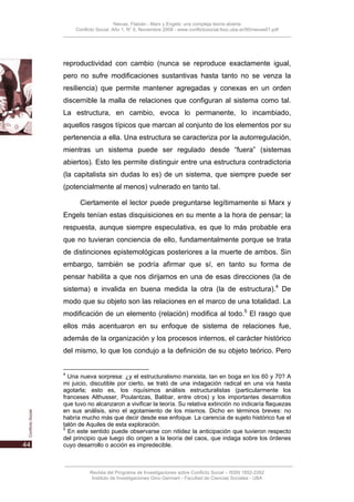 Nievas, Flabián - Marx y Engels: una compleja teoría abierta
    Conflicto Social, Año 1, N° 0, Noviembre 2008 - www.conflictosocial.fsoc.uba.ar/00/nievas01.pdf




reproductividad con cambio (nunca se reproduce exactamente igual,
pero no sufre modificaciones sustantivas hasta tanto no se venza la
resiliencia) que permite mantener agregadas y conexas en un orden
discernible la malla de relaciones que configuran al sistema como tal.
La estructura, en cambio, evoca lo permanente, lo incambiado,
aquellos rasgos típicos que marcan al conjunto de los elementos por su
pertenencia a ella. Una estructura se caracteriza por la autorregulación,
mientras un sistema puede ser regulado desde “fuera” (sistemas
abiertos). Esto les permite distinguir entre una estructura contradictoria
(la capitalista sin dudas lo es) de un sistema, que siempre puede ser
(potencialmente al menos) vulnerado en tanto tal.

      Ciertamente el lector puede preguntarse legítimamente si Marx y
Engels tenían estas disquisiciones en su mente a la hora de pensar; la
respuesta, aunque siempre especulativa, es que lo más probable era
que no tuvieran conciencia de ello, fundamentalmente porque se trata
de distinciones epistemológicas posteriores a la muerte de ambos. Sin
embargo, también se podría afirmar que sí, en tanto su forma de
pensar habilita a que nos dirijamos en una de esas direcciones (la de
sistema) e invalida en buena medida la otra (la de estructura).4 De
modo que su objeto son las relaciones en el marco de una totalidad. La
modificación de un elemento (relación) modifica al todo.5 El rasgo que
ellos más acentuaron en su enfoque de sistema de relaciones fue,
además de la organización y los procesos internos, el carácter histórico
del mismo, lo que los condujo a la definición de su objeto teórico. Pero


4
  Una nueva sorpresa: ¿y el estructuralismo marxista, tan en boga en los 60 y 70? A
mi juicio, discutible por cierto, se trató de una indagación radical en una vía hasta
agotarla; esto es, los riquísimos análisis estructuralistas (particularmente los
franceses Althusser, Poulantzas, Balibar, entre otros) y los importantes desarrollos
que tuvo no alcanzaron a vivificar la teoría. Su relativa extinción no indicaría flaquezas
en sus análisis, sino el agotamiento de los mismos. Dicho en términos breves: no
habría mucho más que decir desde ese enfoque. La carencia de sujeto histórico fue el
talón de Aquiles de esta exploración.
5
  En este sentido puede observarse con nitidez la anticipación que tuvieron respecto
del principio que luego dio origen a la teoría del caos, que indaga sobre los órdenes
cuyo desarrollo o acción es impredecible.



          Revista del Programa de Investigaciones sobre Conflicto Social – ISSN 1852-2262
           Instituto de Investigaciones Gino Germani - Facultad de Ciencias Sociales - UBA
 