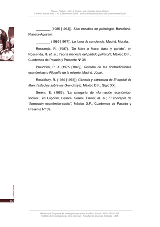 Nievas, Flabián - Marx y Engels: una compleja teoría abierta
    Conflicto Social, Año 1, N° 0, Noviembre 2008 - www.conflictosocial.fsoc.uba.ar/00/nievas01.pdf




      ________ (1985 [1964]). Seis estudios de psicología, Barcelona,
Planeta-Agostini.

      ________ (1985 [1974]). La toma de conciencia, Madrid, Morata.

      Rossanda, R. (1987). “De Marx a Marx: clase y partido”, en
Rossanda, R. et. al.; Teoría marxista del partido político/3, México D.F.,
Cuadernos de Pasado y Presente Nº 38.

      Proudhon, P. J. (1975 [1846]). Sistema de las contradicciones
económicas o Filosofía de la miseria. Madrid, Júcar.

      Rosdolsky, R. (1989 [1978]); Génesis y estructura de El capital de
Marx (estudios sobre los Grundrisse). México D.F., Siglo XXI.

      Sereni, E. (1986). “La categoría de «formación económico-
social»”, en Luporini, Cesare, Sereni, Emilio; et. al.; El concepto de
“formación económico-social”, México D.F., Cuadernos de Pasado y
Presente Nº 39.




          Revista del Programa de Investigaciones sobre Conflicto Social – ISSN 1852-2262
           Instituto de Investigaciones Gino Germani - Facultad de Ciencias Sociales - UBA
 
