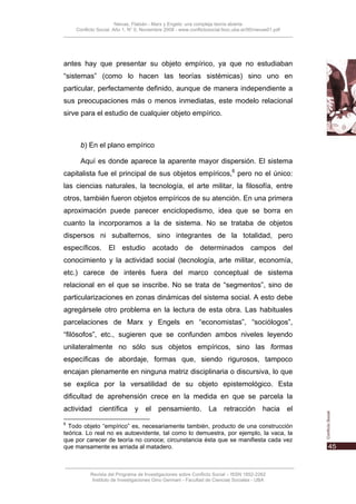 Nievas, Flabián - Marx y Engels: una compleja teoría abierta
    Conflicto Social, Año 1, N° 0, Noviembre 2008 - www.conflictosocial.fsoc.uba.ar/00/nievas01.pdf




antes hay que presentar su objeto empírico, ya que no estudiaban
“sistemas” (como lo hacen las teorías sistémicas) sino uno en
particular, perfectamente definido, aunque de manera independiente a
sus preocupaciones más o menos inmediatas, este modelo relacional
sirve para el estudio de cualquier objeto empírico.



      b) En el plano empírico

      Aquí es donde aparece la aparente mayor dispersión. El sistema
capitalista fue el principal de sus objetos empíricos,6 pero no el único:
las ciencias naturales, la tecnología, el arte militar, la filosofía, entre
otros, también fueron objetos empíricos de su atención. En una primera
aproximación puede parecer enciclopedismo, idea que se borra en
cuanto la incorporamos a la de sistema. No se trataba de objetos
dispersos ni subalternos, sino integrantes de la totalidad, pero
específicos. El estudio acotado de determinados campos del
conocimiento y la actividad social (tecnología, arte militar, economía,
etc.) carece de interés fuera del marco conceptual de sistema
relacional en el que se inscribe. No se trata de “segmentos”, sino de
particularizaciones en zonas dinámicas del sistema social. A esto debe
agregársele otro problema en la lectura de esta obra. Las habituales
parcelaciones de Marx y Engels en “economistas”, “sociólogos”,
“filósofos”, etc., sugieren que se confunden ambos niveles leyendo
unilateralmente no sólo sus objetos empíricos, sino las formas
específicas de abordaje, formas que, siendo rigurosos, tampoco
encajan plenamente en ninguna matriz disciplinaria o discursiva, lo que
se explica por la versatilidad de su objeto epistemológico. Esta
dificultad de aprehensión crece en la medida en que se parcela la
actividad     científica       y    el    pensamiento.           La     retracción        hacia       el
6
  Todo objeto “empírico” es, necesariamente también, producto de una construcción
teórica. Lo real no es autoevidente, tal como lo demuestra, por ejemplo, la vaca, la
que por carecer de teoría no conoce; circunstancia ésta que se manifiesta cada vez
que mansamente es arriada al matadero.



          Revista del Programa de Investigaciones sobre Conflicto Social – ISSN 1852-2262
           Instituto de Investigaciones Gino Germani - Facultad de Ciencias Sociales - UBA
 