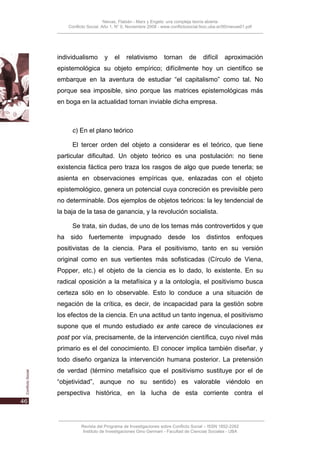 Nievas, Flabián - Marx y Engels: una compleja teoría abierta
    Conflicto Social, Año 1, N° 0, Noviembre 2008 - www.conflictosocial.fsoc.uba.ar/00/nievas01.pdf




individualismo        y    el     relativismo        tornan       de     difícil    aproximación
epistemológica su objeto empírico; difícilmente hoy un científico se
embarque en la aventura de estudiar “el capitalismo” como tal. No
porque sea imposible, sino porque las matrices epistemológicas más
en boga en la actualidad tornan inviable dicha empresa.



      c) En el plano teórico

      El tercer orden del objeto a considerar es el teórico, que tiene
particular dificultad. Un objeto teórico es una postulación: no tiene
existencia fáctica pero traza los rasgos de algo que puede tenerla; se
asienta en observaciones empíricas que, enlazadas con el objeto
epistemológico, genera un potencial cuya concreción es previsible pero
no determinable. Dos ejemplos de objetos teóricos: la ley tendencial de
la baja de la tasa de ganancia, y la revolución socialista.

      Se trata, sin dudas, de uno de los temas más controvertidos y que
ha sido fuertemente impugnado desde los distintos enfoques
positivistas de la ciencia. Para el positivismo, tanto en su versión
original como en sus vertientes más sofisticadas (Círculo de Viena,
Popper, etc.) el objeto de la ciencia es lo dado, lo existente. En su
radical oposición a la metafísica y a la ontología, el positivismo busca
certeza sólo en lo observable. Esto lo conduce a una situación de
negación de la crítica, es decir, de incapacidad para la gestión sobre
los efectos de la ciencia. En una actitud un tanto ingenua, el positivismo
supone que el mundo estudiado ex ante carece de vinculaciones ex
post por vía, precisamente, de la intervención científica, cuyo nivel más
primario es el del conocimiento. El conocer implica también diseñar, y
todo diseño organiza la intervención humana posterior. La pretensión
de verdad (término metafísico que el positivismo sustituye por el de
“objetividad”, aunque no su sentido) es valorable viéndolo en
perspectiva histórica, en la lucha de esta corriente contra el




          Revista del Programa de Investigaciones sobre Conflicto Social – ISSN 1852-2262
           Instituto de Investigaciones Gino Germani - Facultad de Ciencias Sociales - UBA
 