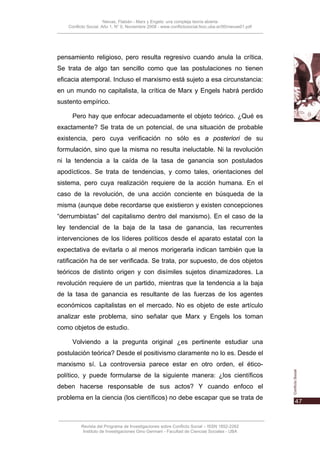 Nievas, Flabián - Marx y Engels: una compleja teoría abierta
    Conflicto Social, Año 1, N° 0, Noviembre 2008 - www.conflictosocial.fsoc.uba.ar/00/nievas01.pdf




pensamiento religioso, pero resulta regresivo cuando anula la crítica.
Se trata de algo tan sencillo como que las postulaciones no tienen
eficacia atemporal. Incluso el marxismo está sujeto a esa circunstancia:
en un mundo no capitalista, la crítica de Marx y Engels habrá perdido
sustento empírico.

      Pero hay que enfocar adecuadamente el objeto teórico. ¿Qué es
exactamente? Se trata de un potencial, de una situación de probable
existencia, pero cuya verificación no sólo es a posteriori de su
formulación, sino que la misma no resulta ineluctable. Ni la revolución
ni la tendencia a la caída de la tasa de ganancia son postulados
apodícticos. Se trata de tendencias, y como tales, orientaciones del
sistema, pero cuya realización requiere de la acción humana. En el
caso de la revolución, de una acción conciente en búsqueda de la
misma (aunque debe recordarse que existieron y existen concepciones
“derrumbistas” del capitalismo dentro del marxismo). En el caso de la
ley tendencial de la baja de la tasa de ganancia, las recurrentes
intervenciones de los líderes políticos desde el aparato estatal con la
expectativa de evitarla o al menos morigerarla indican también que la
ratificación ha de ser verificada. Se trata, por supuesto, de dos objetos
teóricos de distinto origen y con disímiles sujetos dinamizadores. La
revolución requiere de un partido, mientras que la tendencia a la baja
de la tasa de ganancia es resultante de las fuerzas de los agentes
económicos capitalistas en el mercado. No es objeto de este artículo
analizar este problema, sino señalar que Marx y Engels los toman
como objetos de estudio.

      Volviendo a la pregunta original ¿es pertinente estudiar una
postulación teórica? Desde el positivismo claramente no lo es. Desde el
marxismo sí. La controversia parece estar en otro orden, el ético-
político, y puede formularse de la siguiente manera: ¿los científicos
deben hacerse responsable de sus actos? Y cuando enfoco el
problema en la ciencia (los científicos) no debe escapar que se trata de



          Revista del Programa de Investigaciones sobre Conflicto Social – ISSN 1852-2262
           Instituto de Investigaciones Gino Germani - Facultad de Ciencias Sociales - UBA
 