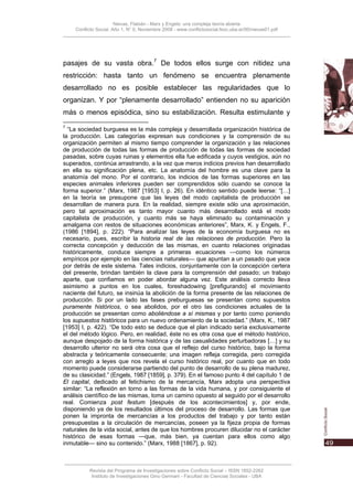 Nievas, Flabián - Marx y Engels: una compleja teoría abierta
    Conflicto Social, Año 1, N° 0, Noviembre 2008 - www.conflictosocial.fsoc.uba.ar/00/nievas01.pdf




pasajes de su vasta obra.7 De todos ellos surge con nitidez una
restricción: hasta tanto un fenómeno se encuentra plenamente
desarrollado no es posible establecer las regularidades que lo
organizan. Y por “plenamente desarrollado” entienden no su aparición
más o menos episódica, sino su estabilización. Resulta estimulante y
7
  “La sociedad burguesa es la más compleja y desarrollada organización histórica de
la producción. Las categorías expresan sus condiciones y la comprensión de su
organización permiten al mismo tiempo comprender la organización y las relaciones
de producción de todas las formas de producción de todas las formas de sociedad
pasadas, sobre cuyas ruinas y elementos ella fue edificada y cuyos vestigios, aún no
superados, continúa arrastrando, a la vez que meros indicios previos han desarrollado
en ella su significación plena, etc. La anatomía del hombre es una clave para la
anatomía del mono. Por el contrario, los indicios de las formas superiores en las
especies animales inferiores pueden ser comprendidos sólo cuando se conoce la
forma superior.” (Marx, 1987 [1953] I, p. 26). En idéntico sentido puede leerse: “[…]
en la teoría se presupone que las leyes del modo capitalista de producción se
desarrollan de manera pura. En la realidad, siempre existe sólo una aproximación,
pero tal aproximación es tanto mayor cuanto más desarrollado está el modo
capitalista de producción, y cuanto más se haya eliminado su contaminación y
amalgama con restos de situaciones económicas anteriores”, Marx, K. y Engels, F.,
(1986 [1894], p. 222). “Para analizar las leyes de la economía burguesa no es
necesario, pues, escribir la historia real de las relaciones de producción. Pero la
correcta concepción y deducción de las mismas, en cuanto relaciones originadas
históricamente, conduce siempre a primeras ecuaciones —como los números
empíricos por ejemplo en las ciencias naturales— que apuntan a un pasado que yace
por detrás de este sistema. Tales indicios, conjuntamente con la concepción certera
del presente, brindan también la clave para la comprensión del pasado; un trabajo
aparte, que confiamos en poder abordar alguna vez. Este análisis correcto lleva
asimismo a puntos en los cuales, foreshadowing [prefigurando] el movimiento
naciente del futuro, se insinúa la abolición de la forma presente de las relaciones de
producción. Si por un lado las fases preburguesas se presentan como supuestos
puramente históricos, o sea abolidos, por el otro las condiciones actuales de la
producción se presentan como aboliéndose a sí mismas y por tanto como poniendo
los supuestos históricos para un nuevo ordenamiento de la sociedad.” (Marx, K., 1987
[1953] I, p. 422). “De todo esto se deduce que el plan indicado sería exclusivamente
el del método lógico. Pero, en realidad, éste no es otra cosa que el método histórico,
aunque despojado de la forma histórica y de las casualidades perturbadoras […] y su
desarrollo ulterior no será otra cosa que el reflejo del curso histórico, bajo la forma
abstracta y teóricamente consecuente; una imagen refleja corregida, pero corregida
con arreglo a leyes que nos revela el curso histórico real, por cuanto que en todo
momento puede considerarse partiendo del punto de desarrollo de su plena madurez,
de su clasicidad.” (Engels, 1987 [1859], p. 379). En el famoso punto 4 del capítulo 1 de
El capital, dedicado al fetichismo de la mercancía, Marx adopta una perspectiva
similar: “La reflexión en torno a las formas de la vida humana, y por consiguiente el
análisis científico de las mismas, toma un camino opuesto al seguido por el desarrollo
real. Comienza post festum [después de los acontecimientos] y, por ende,
disponiendo ya de los resultados últimos del proceso de desarrollo. Las formas que
ponen la impronta de mercancías a los productos del trabajo y por tanto están
presupuestas a la circulación de mercancías, poseen ya la fijeza propia de formas
naturales de la vida social, antes de que los hombres procuren dilucidar no el carácter
histórico de esas formas —que, más bien, ya cuentan para ellos como algo
inmutable— sino su contenido.” (Marx, 1988 [1867], p. 92).



          Revista del Programa de Investigaciones sobre Conflicto Social – ISSN 1852-2262
           Instituto de Investigaciones Gino Germani - Facultad de Ciencias Sociales - UBA
 