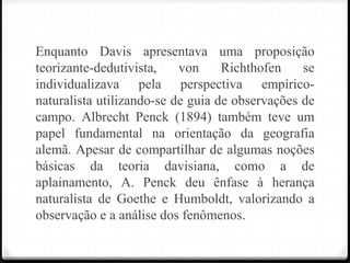 Enquanto Davis apresentava uma proposição
teorizante-dedutivista, von Richthofen se
individualizava pela perspectiva empírico-
naturalista utilizando-se de guia de observações de
campo. Albrecht Penck (1894) também teve um
papel fundamental na orientação da geografia
alemã. Apesar de compartilhar de algumas noções
básicas da teoria davisiana, como a de
aplainamento, A. Penck deu ênfase à herança
naturalista de Goethe e Humboldt, valorizando a
observação e a análise dos fenômenos.
 