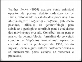 Walther Penck (1924) aparece como principal
opositor da postura dedutivista-historicista de
Davis, valorizando o estudo dos processos. Em
Morphological Analysis of Landform , publicação
póstuma, utiliza-se da geomorfologia para
subsidiar a geologia e contribuir para a elucidação
dos movimentos crustais. Contribui assim para o
avanço da geomorfologia, formalizando conceitos
como o de “depósitos correlativos''. Apesar de
criticado, com a publicação de 1953, versão
inglesa, levou alguns autores norte-americanos a
se interessarem pelos estudos de vertentes e
processos.
 