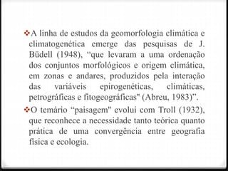 A linha de estudos da geomorfologia climática e
climatogenética emerge das pesquisas de J.
Büdell (1948), “que levaram a uma ordenação
dos conjuntos morfológicos e origem climática,
em zonas e andares, produzidos pela interação
das variáveis epirogenéticas, climáticas,
petrográficas e fitogeográficas'' (Abreu, 1983)”.
O temário “paisagem'' evolui com Troll (1932),
que reconhece a necessidade tanto teórica quanto
prática de uma convergência entre geografia
física e ecologia.
 