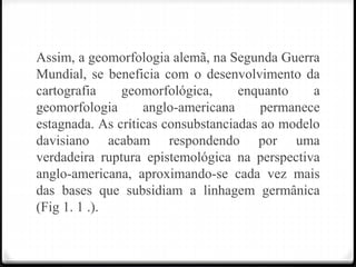 Assim, a geomorfologia alemã, na Segunda Guerra
Mundial, se beneficia com o desenvolvimento da
cartografia geomorfológica, enquanto a
geomorfologia anglo-americana permanece
estagnada. As críticas consubstanciadas ao modelo
davisiano acabam respondendo por uma
verdadeira ruptura epistemológica na perspectiva
anglo-americana, aproximando-se cada vez mais
das bases que subsidiam a linhagem germânica
(Fig 1. 1 .).
 
