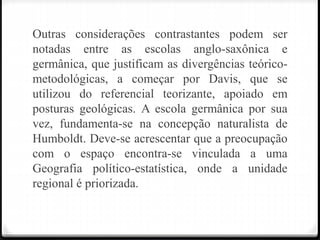 Outras considerações contrastantes podem ser
notadas entre as escolas anglo-saxônica e
germânica, que justificam as divergências teórico-
metodológicas, a começar por Davis, que se
utilizou do referencial teorizante, apoiado em
posturas geológicas. A escola germânica por sua
vez, fundamenta-se na concepção naturalista de
Humboldt. Deve-se acrescentar que a preocupação
com o espaço encontra-se vinculada a uma
Geografia político-estatística, onde a unidade
regional é priorizada.
 