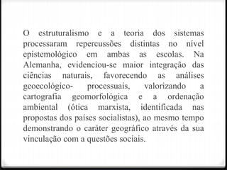 O estruturalismo e a teoria dos sistemas
processaram repercussões distintas no nível
epistemológico em ambas as escolas. Na
Alemanha, evidenciou-se maior integração das
ciências naturais, favorecendo as análises
geoecológico- processuais, valorizando a
cartografia geomorfológica e a ordenação
ambiental (ótica marxista, identificada nas
propostas dos países socialistas), ao mesmo tempo
demonstrando o caráter geográfico através da sua
vinculação com a questões sociais.
 