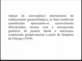 Apesar da convergência internacional do
conhecimento geomorfológico, as duas tendências
consideradas apresentam-se razoavelmente
diferenciadas, mesmo com a incorporação
gradativa da postura alemã à americana,
evidenciada gradativamente a partir do Simpósio
de Chicago (1939).
 