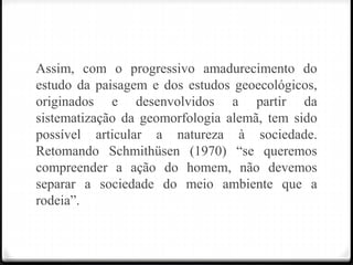 Assim, com o progressivo amadurecimento do
estudo da paisagem e dos estudos geoecológicos,
originados e desenvolvidos a partir da
sistematização da geomorfologia alemã, tem sido
possível articular a natureza à sociedade.
Retomando Schmithüsen (1970) “se queremos
compreender a ação do homem, não devemos
separar a sociedade do meio ambiente que a
rodeia”.
 