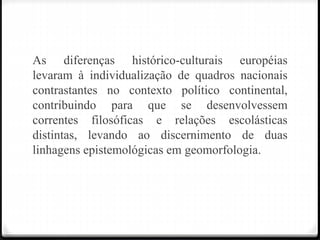 As diferenças histórico-culturais européias
levaram à individualização de quadros nacionais
contrastantes no contexto político continental,
contribuindo para que se desenvolvessem
correntes filosóficas e relações escolásticas
distintas, levando ao discernimento de duas
linhagens epistemológicas em geomorfologia.
 
