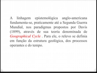 A linhagem epistemológica anglo-americana
fundamenta-se, praticamente até a Segunda Guerra
Mundial, nos paradigmas propostos por Davis
(1899), através de sua teoria denominada de
Geographical Cycle . Para ele, o relevo se definia
em função da estrutura geológica, dos processos
operantes e do tempo.
 
