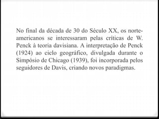 No final da década de 30 do Século XX, os norte-
americanos se interessaram pelas críticas de W.
Penck à teoria davisiana. A interpretação de Penck
(1924) ao ciclo geográfico, divulgada durante o
Simpósio de Chicago (1939), foi incorporada pelos
seguidores de Davis, criando novos paradigmas.
 