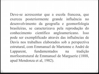 Deve-se acrescentar que a escola francesa, que
exerceu posteriormente grande influência no
desenvolvimento da geografia e geomorfologia
brasileiras, se caracterizava pela reprodução do
conhecimento científico angloamericano. Isso
pode ser exemplificado através das influências de
Davis nos trabalhos elaborados sob a perspectiva
estrutural, com Emmanuel de Martonne e André de
Lapparent, fundamentados na tradição
morfoestrutural de Emmanuel de Marguerie (1888,
apud Mendonza et al, 1982).
 