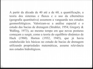 A partir da década de 40 até a de 60, a quantificação, a
teoria dos sistemas e fluxos e o uso da cibernética
(geografia quantitativa) assumem a vanguarda nos estudos
geomorfológicos. Valorizam-se a análise espacial e o
estudo das bacias de drenagem (Strahler, 1954; Gregory &
Walling, 1973), ao mesmo tempo em que novas posturas
começam a surgir, como a teoria do equilíbrio dinâmico de
Hack (1960). Horton (1932, 1945), que já havia
estabelecido leis básicas no estudo de bacias de drenagem
utilizando propriedades matemáticas, assume relevância
nos estudos hidrológicos.
 