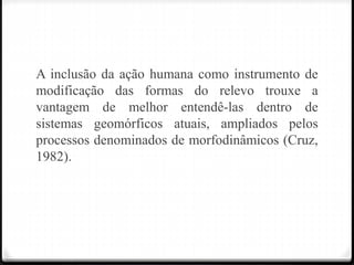 A inclusão da ação humana como instrumento de
modificação das formas do relevo trouxe a
vantagem de melhor entendê-las dentro de
sistemas geomórficos atuais, ampliados pelos
processos denominados de morfodinâmicos (Cruz,
1982).
 