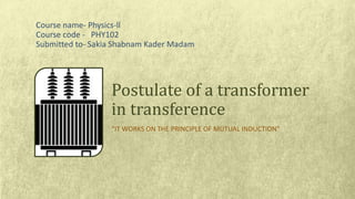 “IT WORKS ON THE PRINCIPLE OF MUTUAL INDUCTION”
Postulate of a transformer
in transference
Course name- Physics-ll
Course code - PHY102
Submitted to- Sakia Shabnam Kader Madam
 