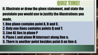 QUIZ TIME!
II. Illustrate or draw the given statement, and state the
postulate you would use to justify the illustrations you
made.
1. One plane contains point A, B and C.
2. Only one lines contains points Q and T.
3. Line KL lies in plane P
4. Plane L and plane M intersect along line n.
5. There is another point besides point A on line d.
 
