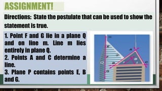 ASSIGNMENT!
Directions: State the postulate that can be used to show the
statement is true.
1. Point F and G lie in a plane Q
and on line m. Line m lies
entirely in plane Q.
2. Points A and C determine a
line.
3. Plane P contains points E, B
and G.
 