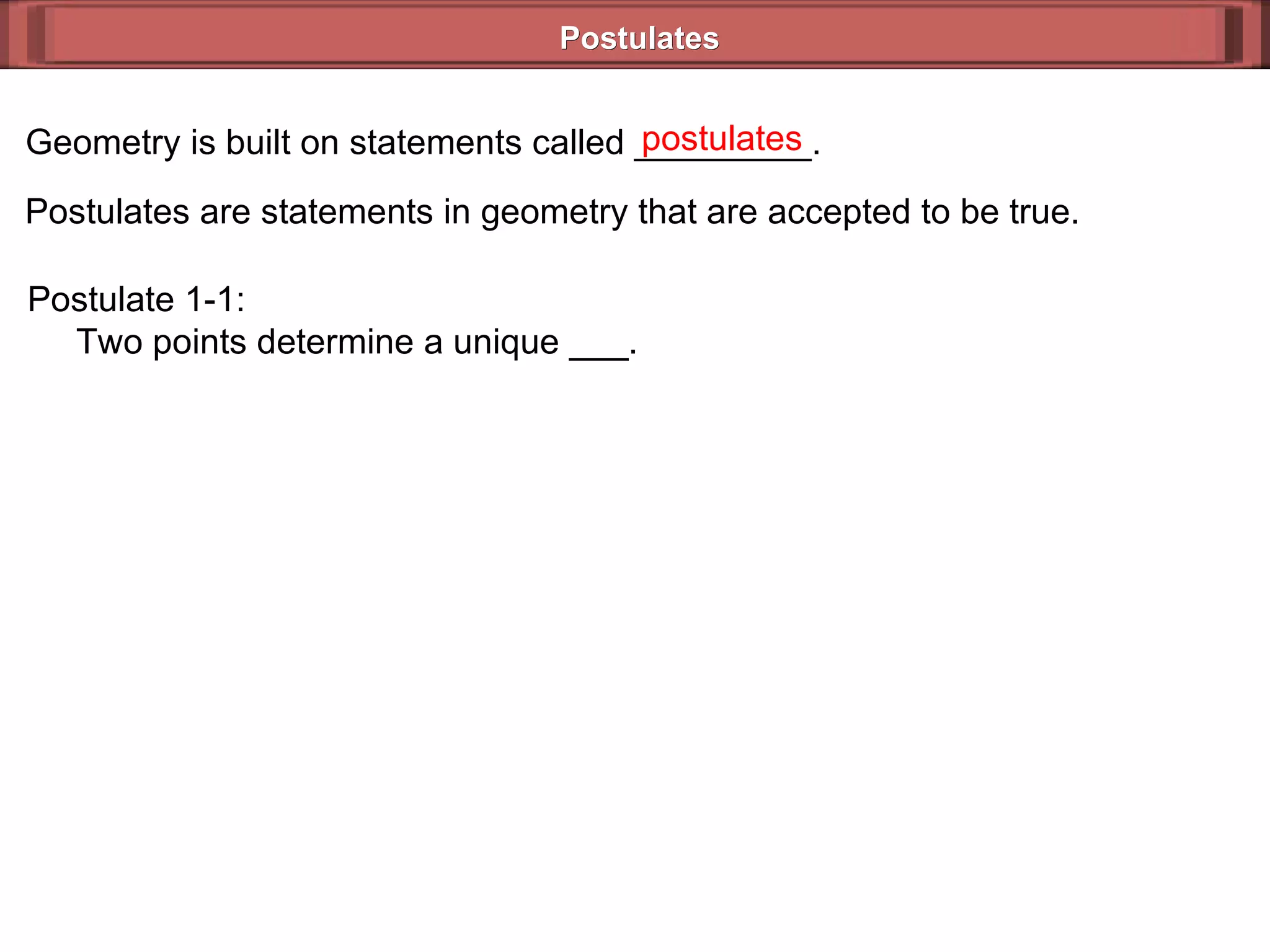 Postulates Geometry is built on statements called _________. Postulates are statements in geometry that are accepted to be true. postulates Postulate 1-1:   Two points determine a unique ___. 