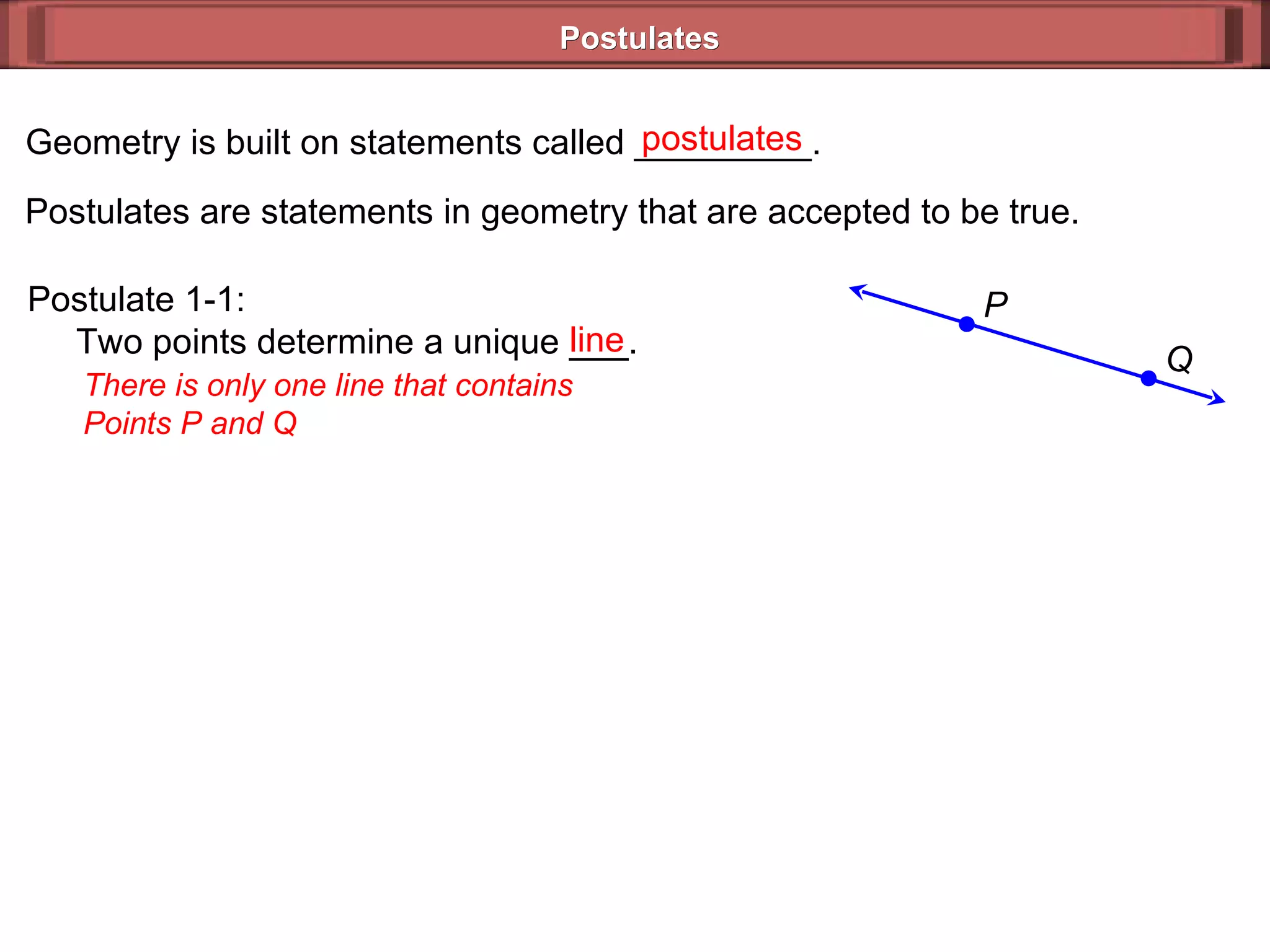 Postulates Geometry is built on statements called _________. Postulates are statements in geometry that are accepted to be true. postulates Postulate 1-1:   Two points determine a unique ___. There is only one line that contains Points P and Q line Q P 