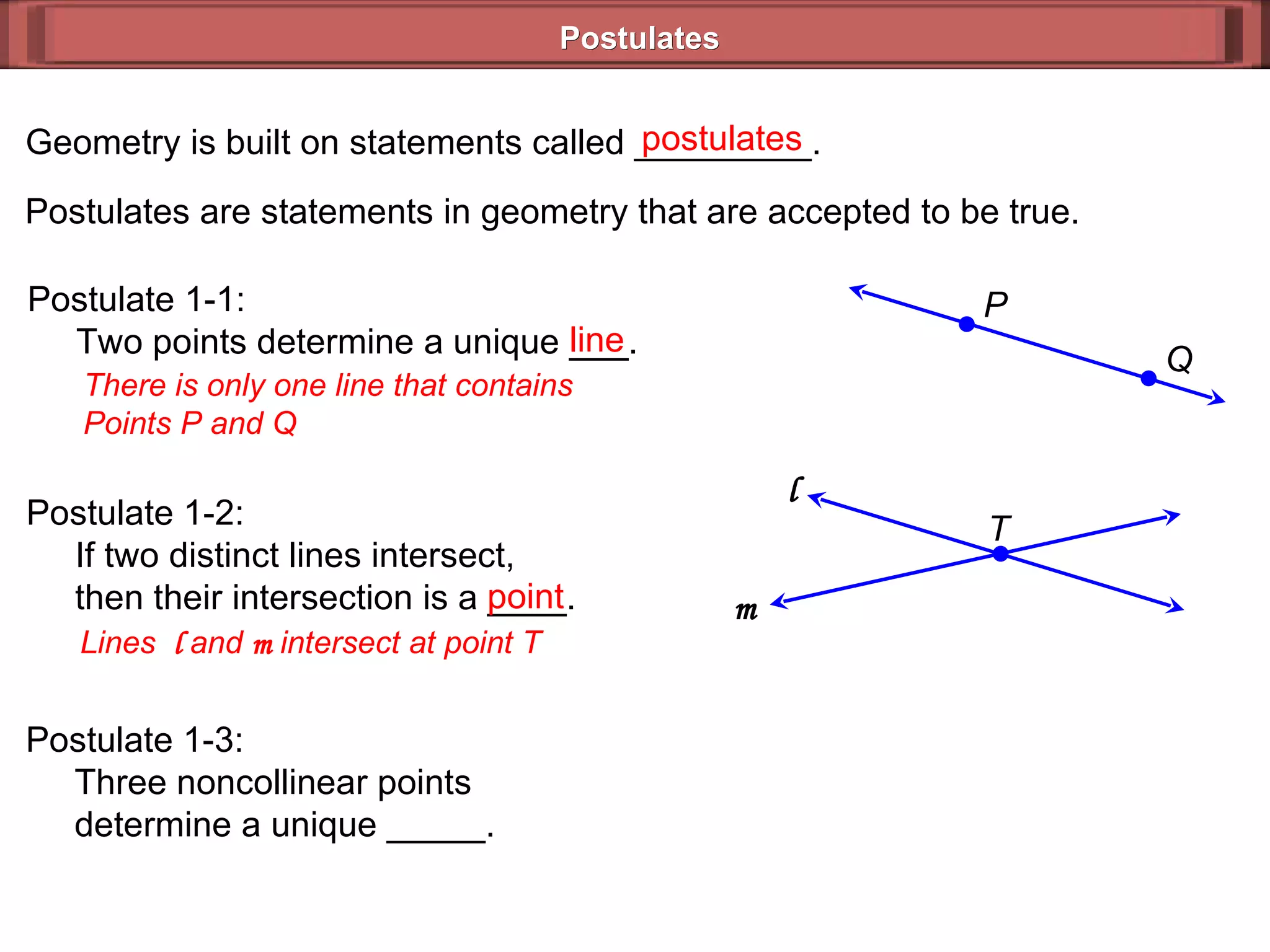 Postulates Geometry is built on statements called _________. Postulates are statements in geometry that are accepted to be true. postulates Postulate 1-1:   Two points determine a unique ___. There is only one line that contains Points P and Q Postulate 1-2:   If two distinct lines intersect,    then their intersection is a ____.  Lines  l  and  m  intersect at point T  Postulate 1-3:   Three noncollinear points   determine a unique _____.  line point Q P T l   m   