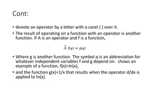 Cont:
• denote an operator by a letter with a caret ( ) over it.
• The result of operating on a function with an operator is another
function. If A is an operator and f is a function,
• Where g is another function. The symbol q is an abbreviation for
whatever independent variables f and g depend on. shows an
example of a function, f(x)=ln(x),
• and the function g(x)=1/x that results when the operator d/dx is
applied to ln(x).
 