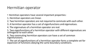 Hermitian operator
• Hermitian operators have several important properties:
1. Hermitian operators are linear.
2. Two hermitian operators are not required to commute with each other.
3. A hermitian operator has a set of eigenfunctions and eigenvalues.
4. The eigenvalues of a hermitian operator are real.
5. Two eigenfunctions of a hermitian operator with different eigenvalues are
orthogonal to each other.
6. Two commuting hermitian operators can have a set of common
eigenfunctions.
7. The set of eigenfunctions of a hermitian operator form a complete set for
expansion of functions obeying the same boundary conditions.
 