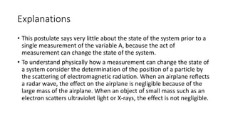 Explanations
• This postulate says very little about the state of the system prior to a
single measurement of the variable A, because the act of
measurement can change the state of the system.
• To understand physically how a measurement can change the state of
a system consider the determination of the position of a particle by
the scattering of electromagnetic radiation. When an airplane reflects
a radar wave, the effect on the airplane is negligible because of the
large mass of the airplane. When an object of small mass such as an
electron scatters ultraviolet light or X-rays, the effect is not negligible.
 