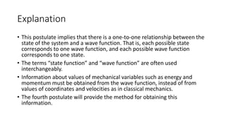 Explanation
• This postulate implies that there is a one-to-one relationship between the
state of the system and a wave function. That is, each possible state
corresponds to one wave function, and each possible wave function
corresponds to one state.
• The terms “state function” and “wave function” are often used
interchangeably.
• Information about values of mechanical variables such as energy and
momentum must be obtained from the wave function, instead of from
values of coordinates and velocities as in classical mechanics.
• The fourth postulate will provide the method for obtaining this
information.
 