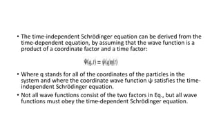• The time-independent Schrödinger equation can be derived from the
time-dependent equation, by assuming that the wave function is a
product of a coordinate factor and a time factor:
• Where q stands for all of the coordinates of the particles in the
system and where the coordinate wave function ψ satisfies the time-
independent Schrödinger equation.
• Not all wave functions consist of the two factors in Eq., but all wave
functions must obey the time-dependent Schrödinger equation.
 
