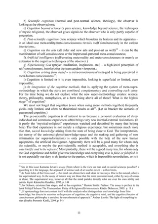 b) Scientific cognition (normal and post-normal science, theology), the observer is
looking at the observed one;
    c) Cognition beyond science (a para science, knowledge beyond science, the techniques
of mystic religions), the observed gives signals to the observer who is only partly capable of
perception;
    d) Post-scientific cognition (new science which broadens its horizon and its apparatus –
in an ideal case meta-reality/meta-consciousness reveals itself simultaneously in the various
interactions.;
    e) Cognition via the arts (all older and new arts and post-art as well)18 – it can be the
manifestation of self-consciousness or the impersonal-personal meta-consciousness;
    f) Artificial intelligence (self-creating meta-reality and meta-consciousness or merely an
extension to the cognitive techniques of the observer.)
    g) Experiencing God (prayer, meditation, inspiration, etc.) – a high-level perception of
self-consciousness, interiorizing the transcendent viewpoint.;
    h) Cognition arising from belief – a meta-consciousness/meta-god is being perceived in
meta-human consciousness19;
    i) Cognition is limited or it is even impossible, looking is superficial or limited, even
impossible;
    j) An integration of the cognitive methods, that is, applying the system of meta-supra-
methodology in which the parts are combined, complementary and controlling each other.
For the time being we do not explore what the new super-methodology creates: science,
theory, philosophy, metaphysics, or a form rising above all of those? What is the highest
stage20 of cognition?
    We must not forget that cognition (even when using more methods together) frequently
yields only limited, and often no theoretical results at all21. (Let us bracket the scenario of
guaranteed cognition.)
    The pre-scientific cognition is of interest to us because a personal evaluation of direct
individual and communal experiences often brings very new internal-external realizations. (It
is partly the “mystical-religious” experiences watched and described by many that belong
here) The God experience is not merely a religious experience, but sometimes much more
than that, sacral knowledge arising from the state of being close to God. The interpretation,
the survey of the universal-global-knowledge-space and the making and gathering of new
information (or super-information) is only possible with the help of the new human
equipments, the artificial intelligence. Apparently there will be a good many for whom only
the scientific, or maybe the post-scientific method is acceptable, and everything else is
unscientific and to be rejected. Most probably, there will be a good many too, for whom only
the God experience and belief give true knowledge and everything else is false or falsified. It
is not especially our duty to do justice to the parties, which is impossible nevertheless, or is it

18
    See in this issue Kamaras Istvan’s essay (From where is the view on man and on social sciences possible? ),
according to it the language, the approach of science and of art can be mixed – within limits.
19
    As Saint John of the Cross said: „..the mind can obtain facts and ideas in two ways. One is the natural, other is
the supernatural way. In the scope of natural way are those that the mind can understand, either by way of senses
or alone. The supernatural way, however all that the mind partake directly what are over his own ability and
talents. Győri Kármelita Rendház, 1995. p. 148
20
   „For Schuon, existence has stages, and so has cognition.” Huston Smith: Preface. The essay is preface to the
book Frithjof Schuon The Transcendent Unity of Religions (Kvintesszencia Kiadó, Debrecen, 2005. p. 11.)
21
    „If epistemology does not content itself with the analysis what distinguishes true knowledge from false
knowledge, but directs its attention to the process of cognition, the cognitive mind, and the cognitive function of
consciousness: philosophy is enriched by metatheoretical approach.” Andras Laszlo: The light of everything in
man (Sophia Perennis Kiadó, 2004. p. 14)



                                                        11
 