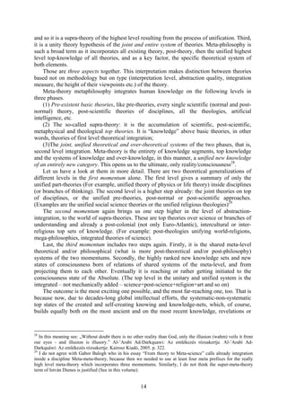 and so it is a supra-theory of the highest level resulting from the process of unification. Third,
it is a unity theory hypothesis of the joint and entire system of theories. Meta-philosophy is
such a broad term as it incorporates all existing theory, post-theory, then the unified highest
level top-knowledge of all theories, and as a key factor, the specific theoretical system of
both elements.
     Those are three aspects together. This interpretation makes distinction between theories
based not on methodology but on type (interpretation level, abstraction quality, integration
measure, the height of their viewpoints etc.) of the theory.
     Meta-theory metaphilosophy integrates human knowledge on the following levels in
three phases.
     (1) Pre-existent basic theories, like pre-theories, every single scientific (normal and post-
normal) theory, post-scientific theories of disciplines, all the theologies, artificial
intelligence, etc.
     (2) The so-called supra-theory: it is the accumulation of scientific, post-scientific,
metaphysical and theological top theories. It is “knowledge” above basic theories, in other
words, theories of first level theoretical integration;
     (3)The joint, unified theoretical and over-theoretical systems of the two phases, that is,
second level integration. Meta-theory is the entirety of knowledge segments, top knowledge
and the systems of knowledge and over-knowledge, in this manner, a unified new knowledge
of an entirely new category. This opens us to the ultimate, only reality/consciousness28.
     Let us have a look at them in more detail. There are two theoretical generalizations of
different levels in the first momentum alone. The first level gives a summary of only the
unified part-theories (For example, unified theory of physics or life theory) inside disciplines
(or branches of thinking). The second level is a higher step already: the joint theories on top
of disciplines, or the unified pre-theories, post-normal or post-scientific approaches.
(Examples are the unified social science theories or the unified religious theologies)29
     The second momentum again brings us one step higher in the level of abstraction-
integration, to the world of supra-theories. These are top theories over science or branches of
understanding and already a post-colonial (not only Euro-Atlantic), intercultural or inter-
religious top sets of knowledge. (For example: post-theologies unifying world-religions,
mega-philosophies, integrated theories of science).
     Last, the third momentum includes two steps again. Firstly, it is the shared meta-level
theoretical and/or philosophical (what is more post-theoretical and/or post-philosophy)
systems of the two momentums. Secondly, the highly ranked new knowledge sets and new
states of consciousness born of relations of shared systems of the meta-level, and from
projecting them to each other. Eventually it is reaching or rather getting initiated to the
consciousness state of the Absolute. (The top level in the unitary and unified system is the
integrated – not mechanically added – science+post-science+religion+art and so on)
     The outcome is the most exciting one possible, and the most far-reaching one, too. That is
because now, due to decades-long global intellectual efforts, the systematic-non-systematic
top states of the created and self-creating knowing and knowledge-nets, which, of course,
builds equally both on the most ancient and on the most recent knowledge, revelations or


28
   In this meaning see: „Without doubt there is no other reality than God, only the illusion (wahm) veils it from
our eyes - and illusion is illusory.” Al-’Arabi Ad-Darkquawi: Az emlékezés rózsakertje. Al-’Arabí Ad-
Darkquáwí: Az emlékezés rózsakertje. Kairosz Kiadó, 2005. p. 322.
29
   I do not agree with Gabor Balogh who in his essay “From theory to Meta-science” calls already integration
inside a discipline Meta-meta-theory, because then we needed to use at least four meta prefixes for the really
high level meta-theory which incorporates three momentums. Similarly, I do not think the super-meta-theory
term of István Dienes is justified (See in this volume).


                                                      14
 