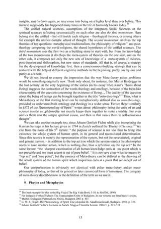 insights, may be born again, or may come into being on a higher level than ever before. This
miracle supposedly has happened many times in the life of humanity known today.30
    The unified natural sciences, assumptions of the integrated Social Sciences or the
spiritual sciences reflecting systematically on each other are also the first momentum. Here
belong also the unified – but still inside each religion – theological theories, or among others
for example the unified esoteric school of thought. The second momentum involves the top
theories of top questions: metaphysical traditionalism, the philosophy of religion31 and post-
theology comparing the world religions, the shared hypotheses of the unified sciences. The
third momentum uses the first two as a building stone to start with, but from the knowledge
of the two momentums it develops the meta-system of theories on the one side, and on the
other side, it composes not only the new sets of knowledge of a meta-system of theories,
post-theories and philosophies, but new states of standards. All that is, of course, a strategy
for the development of knowledge first, then a consciousness-building strategy that can be
realized with the help of different cognitive methods in the beginning, partly one by one and
partly as a whole.
    We do not intend to convey the impression that the way Meta-theory raises problems
would be something originally new. Think only about, for instance, that Martin Heidegger in
the last century, at the very beginning of the sixties (in his essay titled Kant’s Thesis about
Being) suggests the contraction of the words theology and ontology, because of the twin-like
characteristic of the question concerning the existence of Being. „ The duality of the question
about the being of beings can be brought together in the title "onto-theo-logy"32 Thus, what is
Meta-theory at the first starting level can be metaphorically defined also as onto-theo-logy,
provided we understand both ontology and theology in a wider sense. Earlier Hegel similarly
in §572 of the Phenomenology of Spirit33 writes about philosophy being the unity of art and
science insofar as „philosophy not merely keeps them together to make a totality, but even
unifies them into the simple spiritual vision, and then in that raises them to self-conscious
thought”
    We can take another example too, since Johann Gottlieb Fichte while also interpreting the
Kantian heritage in his lecture given in 1794 in Zurich outlined the Theory of Science.34 We
cite from the notes of his 5th lecture: “.the purpose of science is not less than to bring into
existence the whole system of human spirit, in its general and necessitated determination.
Since this science is merely the representation of the system, but not the necessitated, original
and general system – in addition to the top act (on which the system stands) the philosopher
needs to take another action, which is nothing else, than a reflection on the top act.“ In the
same lecture: “the sharpest examination of all human knowledge ends at one point which is
not provable and we must accept it out of pure belief. “ It is not very clear what he means by
“top act” and “one point”, but the essence of Meta-theory can be defined as the drawing of
the whole system of the human spirit which inspection ends at a point that we accept out of
belief.
    Our comprehension is obviously not identical with either meta-theory and/or meta-
philosophy of today, or that of its general or later canonized form of tomorrow. The category
of meta-theory described now is the definition of the term as we use it.
    .
    9. Physics and Metaphysics

30
   The best example for that is the Rig Veda (The Rig Veda Book 1-10, tr. Griffith, 1896)
31
   For instance: Frithjof Schuon The Transcendent Unity of Religions. In our volume see Ilma Szasz’s essay.
32
   Martin Heidegger: Pathmarkers, Osiris, Budapest 2003 p. 407.
33
   G. W. F. Hegel: The Phenomelogy of Spirit Encyclopedia III. Akadémiai Kiadó, Budapest. 1981. p. 356.
34
   Johann Gottlieb Fichte’s Lectures in Zurich. Magyar Filozófia Szemle, 2004/3. p. 323–351 .



                                                      15
 
