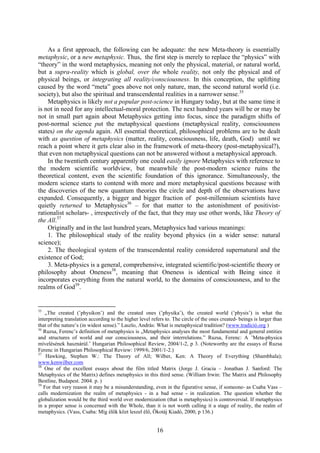 As a first approach, the following can be adequate: the new Meta-theory is essentially
metaphysic, or a new metaphysic. Thus, the first step is merely to replace the “physics” with
“theory” in the word metaphysics, meaning not only the physical, material, or natural world,
but a supra-reality which is global, over the whole reality, not only the physical and of
physical beings, or integrating all reality/consciousness. In this conception, the uplifting
caused by the word “meta” goes above not only nature, man, the second natural world (i.e.
society), but also the spiritual and transcendental realities in a narrower sense.35
    Metaphysics is likely not a popular post-science in Hungary today, but at the same time it
is not in need for any intellectual-moral protection. The next hundred years will be or may be
not in small part again about Metaphysics getting into focus, since the paradigm shifts of
post-normal science put the metaphysical questions (metaphysical reality, consciousness
states) on the agenda again. All essential theoretical, philosophical problems are to be dealt
with as question of metaphysics (matter, reality, consciousness, life, death, God) until we
reach a point where it gets clear also in the framework of meta-theory (post-metaphysical?),
that even non metaphysical questions can not be answered without a metaphysical approach.
    In the twentieth century apparently one could easily ignore Metaphysics with reference to
the modern scientific worldview, but meanwhile the post-modern science ruins the
theoretical content, even the scientific foundation of this ignorance. Simultaneously, the
modern science starts to contend with more and more metaphysical questions because with
the discoveries of the new quantum theories the circle and depth of the observations have
expanded. Consequently, a bigger and bigger fraction of post-millennium scientists have
quietly returned to Metaphysics36 – for that matter to the astonishment of positivist-
rationalist scholars- , irrespectively of the fact, that they may use other words, like Theory of
the All.37
    Originally and in the last hundred years, Metaphysics had various meanings:
    1. The philosophical study of the reality beyond physics (in a wider sense: natural
science);
    2. The theological system of the transcendental reality considered supernatural and the
existence of God;
    3. Meta-physics is a general, comprehensive, integrated scientific/post-scientific theory or
philosophy about Oneness38, meaning that Oneness is identical with Being since it
incorporates everything from the natural world, to the domains of consciousness, and to the
realms of God39.


35
   „The created (’physikon’) and the created ones (’physika’), the created world (’physis’) is what the
interpreting translation according to the higher level refers to. The circle of the ones created- beings is larger than
that of the nature’s (in widest sense).” Laszlo, András: What is metaphysical tradition? (www.tradíció.org )
36
   Ruzsa, Ferenc’s definition of metaphysics is „Metaphysics analyses the most fundamental and general entities
and structures of world and our consciousness, and their interrelations.” Ruzsa, Ferenc: A ’Meta-physica
mívelésének hasznárúl.’ Hungarian Philosophical Review, 2004/1-2, p 3. (Noteworthy are the essays of Ruzsa
Ferenc in Hungarian Philosophical Review: 1999/6, 2001/1-2.)
37
    Hawking, Stephen W.: The Theory of All; Wilber, Ken: A Theory of Everything (Shambhala);
www.kenwilber.com
38
   One of the excellent essays about the film titled Matrix (Jorge J. Gracia – Jonathan J. Sanford: The
Metaphysics of the Matrix) defines metaphysics in this third sense. (William Irwin: The Matrix and Philosophy
Bestline, Budapest. 2004. p. )
39
   For that very reason it may be a misunderstanding, even in the figurative sense, if someone- as Csaba Vass –
calls modernization the realm of metaphysics - in a bad sense - in realization. The question whether the
globalization would be the third world over modernization (that is metaphysics) is controversial. If metaphysics
in a proper sense is concerned with the Whole, than it is not worth calling it a stage of reality, the realm of
metaphysics. (Vass, Csaba: Míg élők közt leszel élő, Ökotáj Kiadó, 2000, p 136.)


                                                         16
 