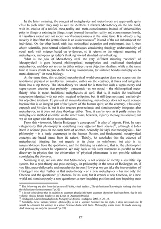 In the latter meaning, the concept of metaphysics and meta-theory are apparently quite
close to each other, they may as well be identical. However Meta-theory on the one hand,
with its treatise of a unified meta-reality and meta-consciousness instead of universalities
prior to things or existing in things, steps beyond the earlier reality and consciousness levels,
it visualizes sacral and not sacral world/consciousness at the same time. It is already a big
novelty in itself that the central focus is on consciousness40 instead of the old substance of the
individual. On the other hand, with that methodical extension and enrichment, that it rises
above scientific, post-normal scientific techniques considering theology understandably of
equal rank with science based on evidences, so it returns to the original meaning of
metaphysics, and opens up today’s thinking toward standard meta-thinking.
    What is the plus of Meta-theory over the very different meaning “science” of
Metaphysics? It goes beyond philosophical metaphysics and traditional theological
metaphysics, and does not retreat in either subjective or objective idealism, while at the same
time it makes efforts to provide the lacking momentums, for instance besides metaphysics to
meta-chemistry41 or meta-biology.
    At the same time, this extended metaphysical world-conception does not screen out the
traditional physical or intellectual domains; rather on the contrary, it fuses and integrates
them into a top theory. The Meta-theory we stand for is therefore such a supra-theory and
supra-system doctrine that probably transcends –as we noted – the philosophical meta-
theory, what is more, traditional metaphysics as well, that is, it makes the traditional
conception identical with not only magical solipsism, but it still does not stand exclusively
for objective idealism. To prevent all misunderstanding, meta-theory does not reject science
because that is an integral part of the system of the human spirit, on the contrary, it basically
expands and fortifies it, but it also reaches post-science, and simultaneously integrates also
metaphysics, so it does not deny theology either. True, it can be seen as it partly makes the
metaphysical method scientific, on the other hand, however, it partly theologizes science; but
we do not agree with those two explanations.
    From this viewpoint, Martin Heidegger’s conception42 is also of interest. First, he says
categorically that philosophy is something very different from science43, although it hides
itself in science, puts on the outer form of science. Secondly, he says that metaphysics – like
philosophy – is a basic occurrence in the human Dasein, and fundamental metaphysical
concepts are broad terms from its nature. Thirdly, he concludes that the essence of
metaphysical thinking lies not merely in its focus on wholeness, but also in its
inseparableness from the questioner, and the thinking in existence, that is, the philosopher
and philosophy cannot be separated. We may look at this later statement as parallel to that
discovery in physics that the observation of physical phenomena is not possible without
considering the observer.
    Summing it up, we can state that Meta-theory is not science or merely a scientific top
system, but a post-theory and post-theology, or philosophy in the sense of Heidegger, or, if
you like, meta-philosophy and metaphysics in one. However we can take the interpretation of
Heidegger one step further in that meta-theory - or a new metaphysics - has not only the
Oneness and the questioner of Oneness for its aim; but it creates a new Oneness, or a new
world and simultaneously a new questioner, a new inquiring position and new inquiring state
40
   The following are also from the lecture of Fichte, cited earlier: „The definition of knowing is nothing else than
the definition of consciousness” p.325
41
   It is not coincidence that in addition to quantum physics the term quantum chemistry has been born. See in this
volume: Hejjas, Istvan: Reality at the Level of Quantum Physics
42
   Heidegger, Martin Introduction to Metaphysics Osiris, Budapest, 2004. p. 29–33.
43
   Similarly, Bela Hamvas writes: „philosophy is not a science. Science has no style, it does not need one. It
would be a burden for science in a sense. Science deals with facts. Philosophy wants more. It needs knowing.
And knowing can only be personal.” p. 399


                                                        17
 