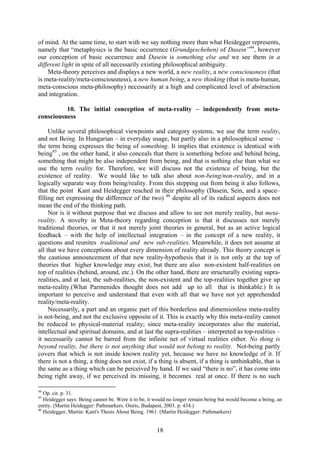 of mind. At the same time, to start with we say nothing more than what Heidegger represents,
namely that “metaphysics is the basic occurrence (Grundgeschehen) of Dasein”44, however
our conception of basic occurrence and Dasein is something else and we see them in a
different light in spite of all necessarily existing philosophical ambiguity.
    Meta-theory perceives and displays a new world, a new reality, a new consciousness (that
is meta-reality/meta-consciousness), a new human being, a new thinking (that is meta-human,
meta-conscious meta-philosophy) necessarily at a high and complicated level of abstraction
and integration.

          10. The initial conception of meta-reality – independently from meta-
consciousness

     Unlike several philosophical viewpoints and category systems, we use the term reality,
and not Being. In Hungarian – in everyday usage, but partly also in a philosophical sense –
the term being expresses the being of something. It implies that existence is identical with
being45 , on the other hand, it also conceals that there is something before and behind being,
something that might be also independent from being, and that is nothing else than what we
use the term reality for. Therefore, we will discuss not the existence of being, but the
existence of reality. We would like to talk also about non-being/non-reality, and in a
logically separate way from being/reality. From this stepping out from being it also follows,
that the point Kant and Heidegger reached in their philosophy (Dasein, Sein, and a space–
filling net expressing the difference of the two) 46 despite all of its radical aspects does not
mean the end of the thinking path.
     Nor is it without purpose that we discuss and allow to see not merely reality, but meta-
reality. A novelty in Meta-theory regarding conception is that it discusses not merely
traditional theories, or that it not merely joint theories in general, but as an active logical
feedback – with the help of intellectual integration – in the concept of a new reality, it
questions and reunites traditional and new sub-realities. Meanwhile, it does not assume at
all that we have conceptions about every dimension of reality already. This theory concept is
the cautious announcement of that new reality-hypothesis that it is not only at the top of
theories that higher knowledge may exist, but there are also non-existent half-realities on
top of realities (behind, around, etc.). On the other hand, there are structurally existing supra-
realities, and at last, the sub-realities, the non-existent and the top-realities together give up
meta-reality.(What Parmenides thought does not add up to all that is thinkable.) It is
important to perceive and understand that even with all that we have not yet apprehended
reality/meta-reality.
     Necessarily, a part and an organic part of this borderless and dimensionless meta-reality
is not-being, and not the exclusive opposite of it. This is exactly why this meta-reality cannot
be reduced to physical-material reality; since meta-reality incorporates also the material,
intellectual and spiritual domains, and at last the supra-realities – interpreted as top-realities –
it necessarily cannot be barred from the infinite net of virtual realities either. No thing is
beyond reality, but there is not anything that would not belong to reality. Not-being partly
covers that which is not inside known reality yet, because we have no knowledge of it. If
there is not a thing, a thing does not exist, if a thing is absent, if a thing is unthinkable, that is
the same as a thing which can be perceived by hand. If we said “there is no”, it has come into
being right away, if we perceived its missing, it becomes real at once. If there is no such

44
   Op. cit. p. 31.
45
   Heidegger says: Being cannot be. Were it to be, it would no longer remain being but would become a being, an
entity. (Martin Heidegger: Pathmarkers. Osiris, Budapest, 2003. p. 434.)
46
   Heidegger, Martin: Kant's Thesis About Being. 1961. (Martin Heidegger: Pathmarkers)


                                                      18
 