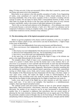 thing, if it does not exist, it does not necessarily follow either that it cannot be, cannot come
into being, and cannot exist in the imagination.
   Meta-reality in our opinion is the only possible conception of reality. Every fragmenting
of reality, every curtailment of it and all forcing it within closed schemes lead to its
becoming indefinable. One of the classic examples of this is Aristotle’s wrestling with the
concept of reality; On one hand, he denies Plato’s transcendental doctrine of Ideas, on the
other hand, he accepts the Divine as the first cause and the main cause of every concrete
existence, and thirdly, reality is the system of individual substance in his opinion.
    That is why we can read such sentences in his Metaphysics: „ If no substance can consist
of universals because a universal indicates a 'such', not a 'this', and if no substance can be
composed of substances existing in complete reality, every substance would be incomposite,
so that there would not even be a formula of any substance.”47


11. The determining order of the logical-conceptual system--post-system

    Before we get lost completely in the chaotic world of complexity, to be sure, we ought to
note that we outline a flight of steps, and totalities can only be described by a flight of steps
in this essay on Meta-theory.
    1. Meta-reality (not independently from meta-consciousness and Meta-theory);
    2. Meta-consciousness (not independently from Meta-reality and not even from meta-
theory);
    3. Meta-human man (not independently from the previous two and the following)
    4. (Meta)God (not independently from any , but not depending on any of them)
    5. Meta-theory, meta-philosophy (not independently from any )
    At the same time, we do not outline the top of the flight of steps, or the ultimate one
point, or the single Meta-principle for the moment.
    The metaphor about a flight of steps is not a multidimensional model. Even so, in this
vision of a system it clearly shows up that the human task is also multiple, that is all-
directional. It is necessary to move upwards and downwards on each step and horizontally
between each flight of steps - between steps on the same level -, what is more, from each step
of each flight of steps in different angles, diagonally. Meta-human is therefore something like
the oscillating (of material and not material nature) superstring, or that bright, outstretched,
waving net which clasps, covers, binds, and of course, makes dynamic, and brings to life.
The metaphor of the Meta-human has been illuminated with the steps r, but these flights of
steps quasi cover, evoke, and inspire the flight of steps to self-development. If our
presumption is that everything exists only inside the human being, than the five flights of
steps and the four flights of steps embodying the five flights of steps best exist inside us.
    Lastly, every step in each of the flights has an inner structure as well; they consist of
many small steps - if we stick to our metaphor. Our hypothesis is a multidimensional,
complex, chaos-type logical/conceptual system.
    The outlined system (and post-system) indicates at least six joint upward categories:
Meta-reality, Meta-consciousness, meta-human, meta-God, meta-change and meta-theory.
Obviously, the number of top categories can be at once incremented or decremented at
another time. It is important to emphasize that meta-theory does not consist merely of
phrasing the four main elements, because although those are an organic part of the Whole,
the potentially complete system of thought, they are far from being all. We did this indicating
and phrasing without clearing up the interrelations among the basic concepts and the further

47
     Aristotle: Metaphysics. Lectum Kiadó, 2002. p.199.


                                                          19
 