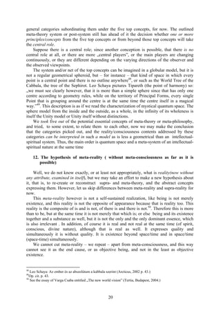 general categories subordinating them under the five top concepts, for now. The outlined
meta-theory system or post-system still has ahead of it the decision whether one or more
principles/concepts from the five top concepts or from beyond those top concepts will take
the central role.
    Suppose there is a central role; since another conception is possible, that there is no
central role at all, or there are more „central players”, or the main players are changing
continuously, or they are different depending on the varying directions of the observer and
the observed viewpoints.
    The system and/or net of the top concepts can be imagined in a globular model, but it is
not a regular geometrical spheroid, but – for instance – that kind of space in which every
point is a central point and there is no outline anywhere48, or such as the World Tree of the
Cabbala, the tree of the Sephirot. Leo Schaya pictures Tipareth (the point of harmony) so:
„we must see clearly however, that it is more than a simple sphere since that has only one
centre according to geometry rules, while on the territory of Principal Forms, every single
Point that is grouping around the centre is at the same time the centre itself in a magical
way.”49. This description is as if we read the characterization of mystical quantum space. The
sphere model from the inside and the outside, as a whole, in the infinity of its wholeness is
itself the Unity model or Unity itself without distinctions.
    We took five out of the potential essential concepts of meta-theory or meta-philosophy,
and tried, to some extent, to relate them to each other, now we may make the conclusion
that the categories picked out, and the reality/consciousness contents addressed by these
categories can be interpreted in such a model as is less a geometrical than an intellectual-
spiritual system. Thus, the main order is quantum space and a meta-system of an intellectual-
spiritual nature at the same time

     12. The hypothesis of meta-reality ( without meta-consciousness as far as it is
         possible)

     Well, we do not know exactly, or at least not appropriately, what is reality(now without
any attribute, examined in itself), but we may take an effort to make a new hypothesis about
it, that is, to re-create or reconstruct supra- and meta-theory, and the abstract concepts
expressing them. However, let us skip differences between meta-reality and supra-reality for
now.
     This meta-reality however is not a self-sustained realization, like being is not merely
existence, and this reality is not the opposite of appearance because that is reality too. This
reality is the composite of is and is not, of there is and there is not.50. Therefore this is more
than to be, but at the same time it is not merely that which is; or else being and its existence
together and a substance as well, but it is not the only and the only dominant essence, which
is also irrelevant . In addition, of course it is real and not real at the same time (of spirit,
conscious, divine nature), although that is real as well. It expresses quality and
simultaneously it is without quality. It is existence beyond space/time and in space/time
(space-time) simultaneously.
     We cannot cut meta-reality – we repeat – apart from meta-consciousness, and this way
cannot see it as the end cause, or as objective being, and not in the least as objective
existence.


48
   Leo Schaya: Az ember és az abszolútum a kabbala szerint (Arcticus, 2002 p. 43.)
49
   Op. cit. p. 43.
50
   See the essay of Varga Csaba entitled „The new world vision” (Tertia, Budapest, 2004.)



                                                      20
 