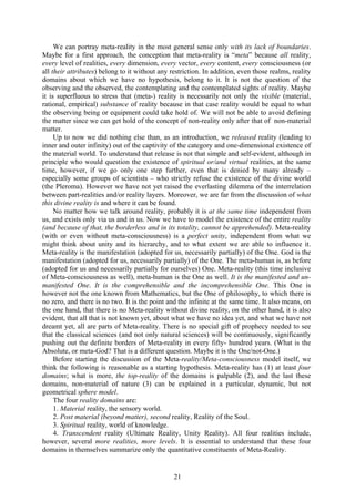 We can portray meta-reality in the most general sense only with its lack of boundaries.
Maybe for a first approach, the conception that meta-reality is “meta” because all reality,
every level of realities, every dimension, every vector, every content, every consciousness (or
all their attributes) belong to it without any restriction. In addition, even those realms, reality
domains about which we have no hypothesis, belong to it. It is not the question of the
observing and the observed, the contemplating and the contemplated sights of reality. Maybe
it is superfluous to stress that (meta-) reality is necessarily not only the visible (material,
rational, empirical) substance of reality because in that case reality would be equal to what
the observing being or equipment could take hold of. We will not be able to avoid defining
the matter since we can get hold of the concept of non-reality only after that of non-material
matter.
     Up to now we did nothing else than, as an introduction, we released reality (leading to
inner and outer infinity) out of the captivity of the category and one-dimensional existence of
the material world. To understand that release is not that simple and self-evident, although in
principle who would question the existence of spiritual or/and virtual realities, at the same
time, however, if we go only one step further, even that is denied by many already –
especially some groups of scientists – who strictly refuse the existence of the divine world
(the Pleroma). However we have not yet raised the everlasting dilemma of the interrelation
between part-realities and/or reality layers. Moreover, we are far from the discussion of what
this divine reality is and where it can be found.
     No matter how we talk around reality, probably it is at the same time independent from
us, and exists only via us and in us. Now we have to model the existence of the entire reality
(and because of that, the borderless and in its totality, cannot be apprehended). Meta-reality
(with or even without meta-consciousness) is a perfect unity, independent from what we
might think about unity and its hierarchy, and to what extent we are able to influence it.
Meta-reality is the manifestation (adopted for us, necessarily partially) of the One. God is the
manifestation (adopted for us, necessarily partially) of the One. The meta-human is, as before
(adopted for us and necessarily partially for ourselves) One. Meta-reality (this time inclusive
of Meta-consciousness as well), meta-human is the One as well. It is the manifested and un-
manifested One. It is the comprehensible and the incomprehensible One. This One is
however not the one known from Mathematics, but the One of philosophy, to which there is
no zero, and there is no two. It is the point and the infinite at the same time. It also means, on
the one hand, that there is no Meta-reality without divine reality, on the other hand, it is also
evident, that all that is not known yet, about what we have no idea yet, and what we have not
dreamt yet, all are parts of Meta-reality. There is no special gift of prophecy needed to see
that the classical sciences (and not only natural sciences) will be continuously, significantly
pushing out the definite borders of Meta-reality in every fifty- hundred years. (What is the
Absolute, or meta-God? That is a different question. Maybe it is the One/not-One.)
     Before starting the discussion of the Meta-reality/Meta-consciousness model itself, we
think the following is reasonable as a starting hypothesis. Meta-reality has (1) at least four
domains; what is more, the top-reality of the domains is palpable (2), and the last these
domains, non-material of nature (3) can be explained in a particular, dynamic, but not
geometrical sphere model.
     The four reality domains are:
     1. Material reality, the sensory world.
     2. Post material (beyond matter), second reality, Reality of the Soul.
     3. Spiritual reality, world of knowledge.
     4. Transcendent reality (Ultimate Reality, Unity Reality). All four realities include,
however, several more realities, more levels. It is essential to understand that these four
domains in themselves summarize only the quantitative constituents of Meta-Reality.


                                                21
 