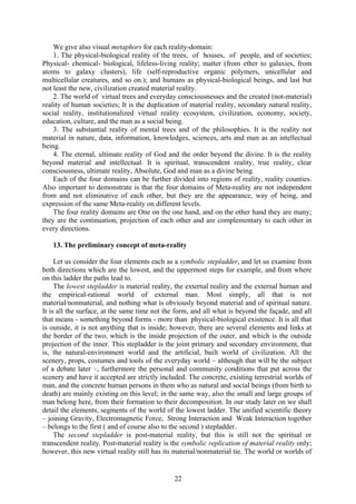 We give also visual metaphors for each reality-domain:
    1. The physical-biological reality of the trees, of houses, of people, and of societies;
Physical- chemical- biological, lifeless-living reality; matter (from ether to galaxies, from
atoms to galaxy clusters), life (self-reproductive organic polymers, unicellular and
multicellular creatures, and so on.); and humans as physical-biological beings, and last but
not least the new, civilization created material reality.
    2. The world of virtual trees and everyday consciousnesses and the created (not-material)
reality of human societies; It is the duplication of material reality, secondary natural reality,
social reality, institutionalized virtual reality ecosystem, civilization, economy, society,
education, culture, and the man as a social being.
    3. The substantial reality of mental trees and of the philosophies. It is the reality not
material in nature, data, information, knowledges, sciences, arts and man as an intellectual
being.
    4. The eternal, ultimate reality of God and the order beyond the divine. It is the reality
beyond material and intellectual. It is spiritual, transcendent reality, true reality, clear
consciousness, ultimate reality, Absolute, God and man as a divine being.
    Each of the four domains can be further divided into regions of reality, reality counties.
Also important to demonstrate is that the four domains of Meta-reality are not independent
from and not eliminative of each other, but they are the appearance, way of being, and
expression of the same Meta-reality on different levels.
    The four reality domains are One on the one hand, and on the other hand they are many;
they are the continuation, projection of each other and are complementary to each other in
every directions.

   13. The preliminary concept of meta-reality

     Let us consider the four elements each as a symbolic stepladder, and let us examine from
both directions which are the lowest, and the uppermost steps for example, and from where
on this ladder the paths lead to.
     The lowest stepladder is material reality, the external reality and the external human and
the empirical-rational world of external man. Most simply, all that is not
material/nonmaterial, and nothing what is obviously beyond material and of spiritual nature.
It is all the surface, at the same time not the form, and all what is beyond the façade, and all
that means - something beyond forms - more than physical-biological existence. It is all that
is outside, it is not anything that is inside; however, there are several elements and links at
the border of the two, which is the inside projection of the outer, and which is the outside
projection of the inner. This stepladder is the joint primary and secondary environment, that
is, the natural-environment world and the artificial, built world of civilization. All the
scenery, props, costumes and tools of the everyday world – although that will be the subject
of a debate later –, furthermore the personal and community conditions that put across the
scenery and have it accepted are strictly included. The concrete, existing terrestrial worlds of
man, and the concrete human persons in them who as natural and social beings (from birth to
death) are mainly existing on this level; in the same way, also the small and large groups of
man belong here, from their formation to their decomposition. In our study later on we shall
detail the elements, segments of the world of the lowest ladder. The unified scientific theory
– joining Gravity, Electromagnetic Force, Strong Interaction and Weak Interaction together
– belongs to the first ( and of course also to the second ) stepladder.
     The second stepladder is post-material reality, but this is still not the spiritual or
transcendent reality. Post-material reality is the symbolic replication of material reality only;
however, this new virtual reality still has its material/nonmaterial tie. The world or worlds of


                                               22
 